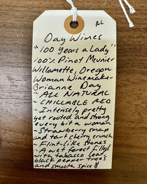 100% Pinot Meunier
Willamette, Oregon.

Woman winemaker - Brianne Day.
All natural.
Chillable red.
Intensely pretty yet rooted and strong, every bit a woman.
Strawberry snap and tart cherry crunch.
Flint like stones.
A wet forest filled with tobacco leaf, black pepper trees and smooth spice.
Spicy, funky, earthy, wild and lovely.
