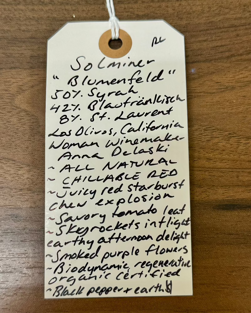 50% Syrah, 42% Blaufränkisch and 8% St. Laurent.
Los Olivos, California


Lady winemaker - Anna Delaski.
All Natural.
Chillable red.
Juicy red Starburst chew explosion.
Savory tomato leaf.
Skyrockets in flight, afternoon earthy delight.
Smoked purple flowers.
Biodynamic,&nbsp; Regenerative Organic Certified.
Black pepper and dirt.