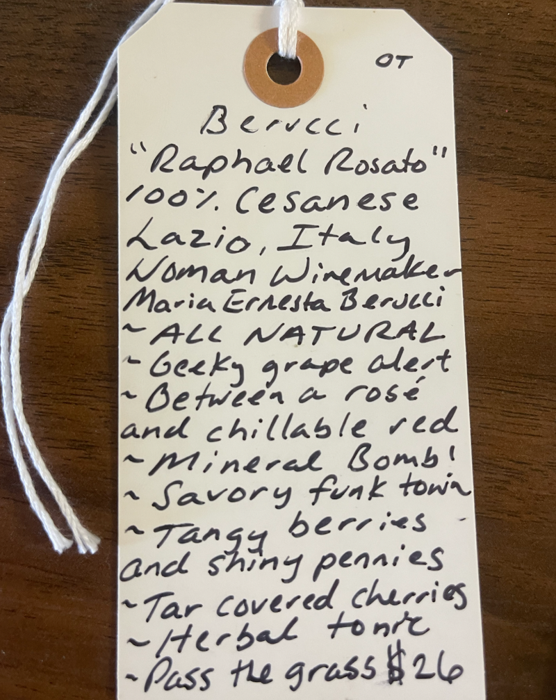 100% Cesanese di Affile Lazio, Italy.  Woman winemaker - Maria Ernesta Berucci. All natural. Geeky grape alert! Between a rose and chilled red. Mineral bomb! Savory funk town. Tangy berries and shiny pennies. Tar covered cherries. Herbal tonic. Pass the grass.