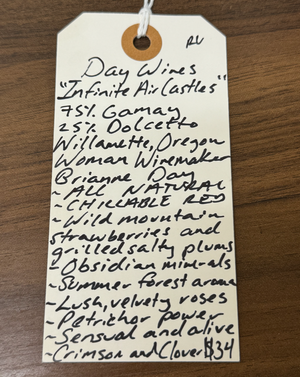 75% Gamay, 25% Dolcetto Willamette, Oregon.  Woman winemaker - Brianne Day. All natural. Chillable red. Wild mountain strawberries and grilled salted plums. Obsidian minerals. Summer forest aroma. Lush, velvety roses. Petrichor power. Sensual and alive. Crimson and clover... over and over.