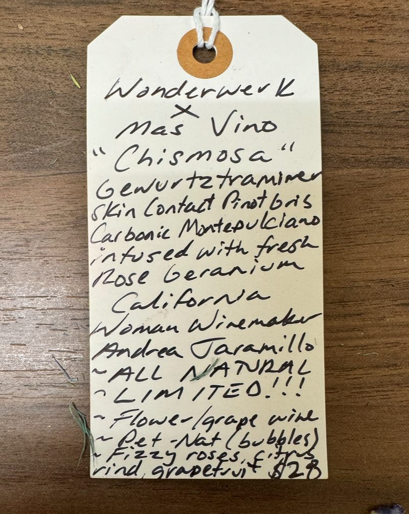 Gewurtztraminer, skin contact Pinot Gris, carbonic Montepulciano, and rose geranium. California.  Woman winemakers - Andrea Jaramillo All natural. Chillable red. Pet-Nat (bubbles) Super Limited. Fizzy rose, citrus rind, grapefruit.