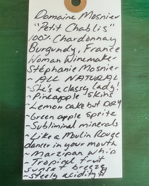 100% Chardonnay
Burgundy, France.


Woman winemaker - Stephanie Mosnier.
All natural.
Tart green apple spritz and fresh cucumber crunch.
She's a classy lady!
Pineapple skins.
Lemon cake vibes but DRY.
Subliminal minerals.
Like a Moulin Rouge dancer in your mouth.
Marzipan whip.
Tropical fruit sunset breeze.
Steely acidity