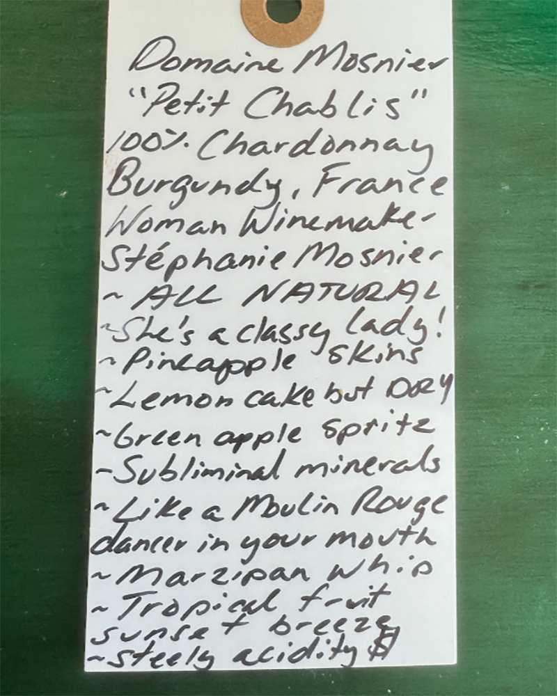 100% Chardonnay
Burgundy, France.


Woman winemaker - Stephanie Mosnier.
All natural.
Tart green apple spritz and fresh cucumber crunch.
She's a classy lady!
Pineapple skins.
Lemon cake vibes but DRY.
Subliminal minerals.
Like a Moulin Rouge dancer in your mouth.
Marzipan whip.
Tropical fruit sunset breeze.
Steely acidity