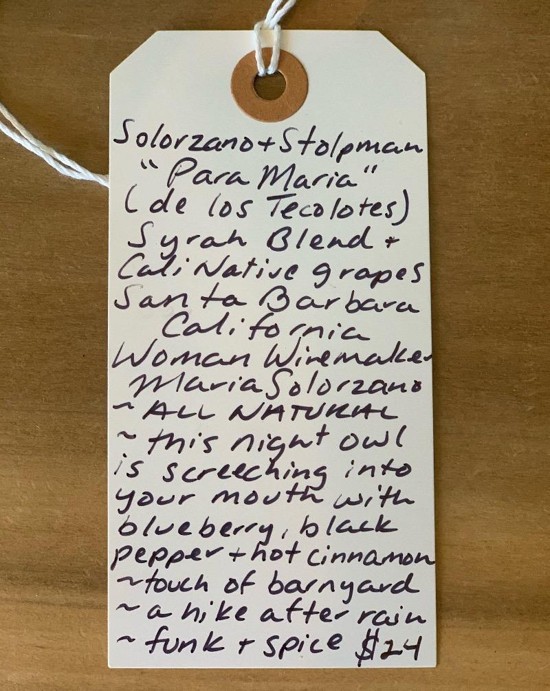 Para Maria de los Tecolotes Syrah blend. Santa Barbara, California.  Woman vintner - Maria Soloranzo, Jessica Stolpman. All natural. This night owl is screeching into your mouth with blueberry, black pepper + hot cinnamon. Touch of barnyard. A hike after the rain. Funk + spice.