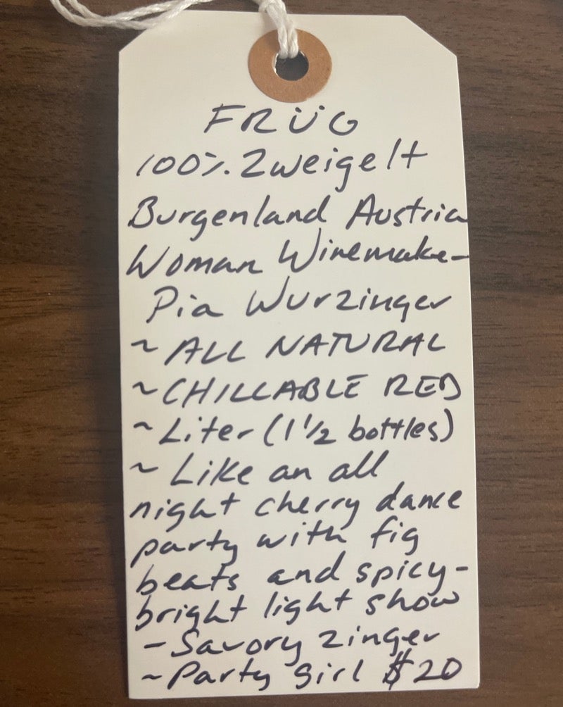100% Zweigelt. Burgenland, Austria.  Woman winemaker - Pia Wurzinger. All natural. Chillable Red. Liter (1 1/2 bottles) Like an all night cherry dance party with fig beats and a spicy-bright light show for your mouth. Savory zinger. Party girl.