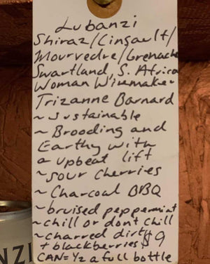 Shiraz/Cinsault/Mourvedre/Grenache Swartland, S. Africa.  Woman winemaker - Trizanne Barnard. Sustainable. Brooding and earthy with an upbeat lift. Sour cherries. Charcoal BBQ. Bruised peppermint. Charred dirt + blackberries. Can = half a full bottle.