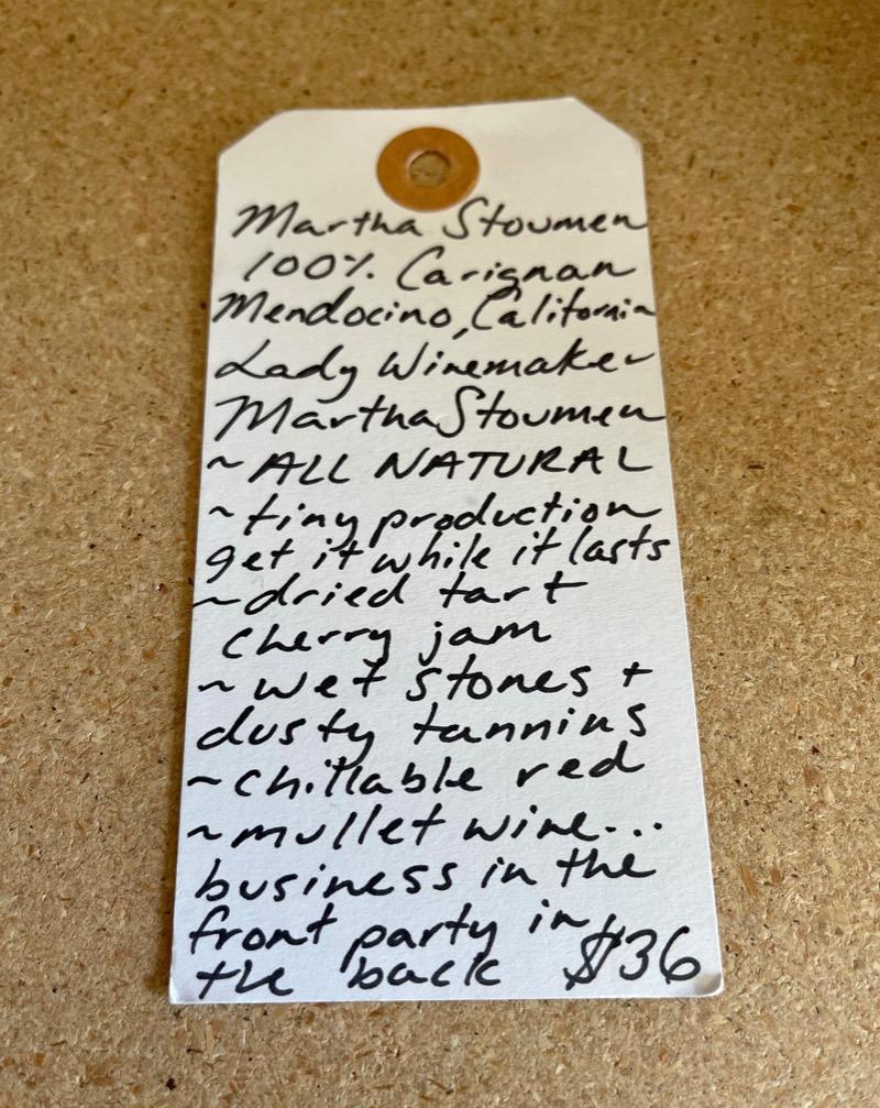 100% Carignan. Mendocino, California.  Woman winemaker - Martha Stoumen. All natural. Tiny production get it while it lasts. Dried tart cherry jam. Wet stones + dusty tannins. Chillable red. Mullet wine...business in the front and party in the back.