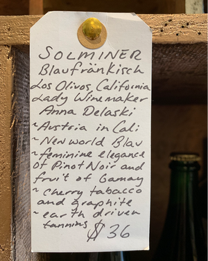 Solminer Blaufränkisch Los Olivos, California  Lady winemaker - Anna Delaski. Austria in Cali. New world Blau. Feminine elegance of Pinot Noir and fruit of Gamay. Cherry + tobacco + graphite. Earthy driven tannins.