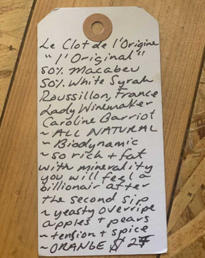 Le Clot de L’ Origine Orange Wine 50% Macabeu, 50% White Syrah Roussillon, Franc.  Woman winemaker - Caroline Barriot. All natural. Biodynamic. So rich + fat with minerality you will feel like a billionaire after the second sip. Yeasty overripe apples + pears. Tension + spice. ORANGE.