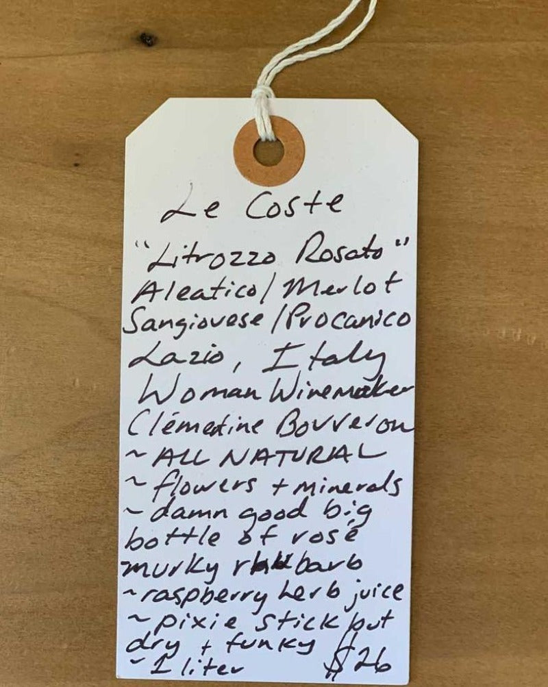 Aleatico/Merlot/Sangiovese/Procanico Lazio, Italy. Woman winemaker - Clémentine Bouveron. All natural. Flowers + minerals. Damn good big bottle of rosé. Murky rhubarb. Raspberry herb juice. Pixie stick but dry + funky. 1 liter.